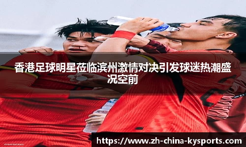 香港足球明星莅临滨州激情对决引发球迷热潮盛况空前